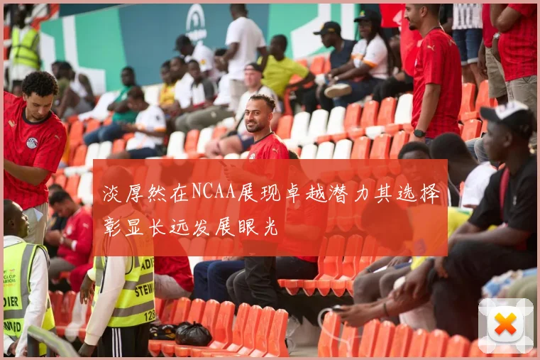 淡厚然在NCAA展现卓越潜力其选择彰显长远发展眼光