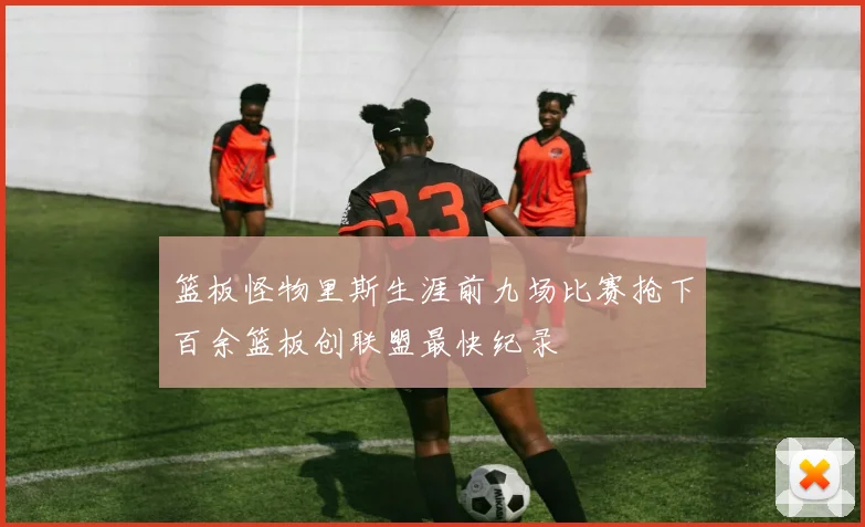 篮板怪物里斯生涯前九场比赛抢下百余篮板创联盟最快纪录