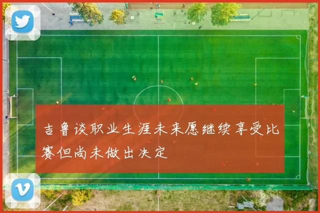 吉鲁谈职业生涯未来愿继续享受比赛但尚未做出决定