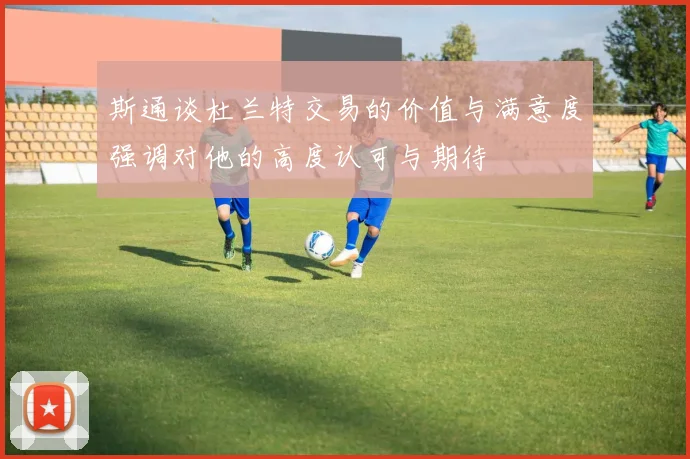 斯通谈杜兰特交易的价值与满意度强调对他的高度认可与期待