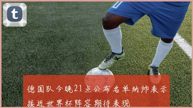 德国队今晚21点公布名单纳帅表示接近世界杯阵容期待表现