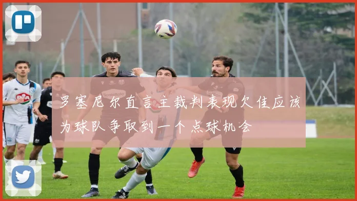 罗塞尼尔直言主裁判表现欠佳应该为球队争取到一个点球机会