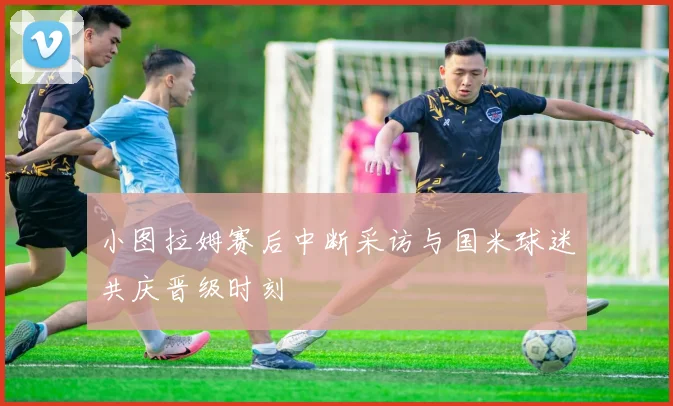 小图拉姆赛后中断采访与国米球迷共庆晋级时刻