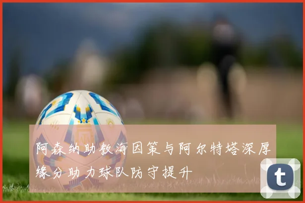 阿森纳助教海因策与阿尔特塔深厚缘分助力球队防守提升
