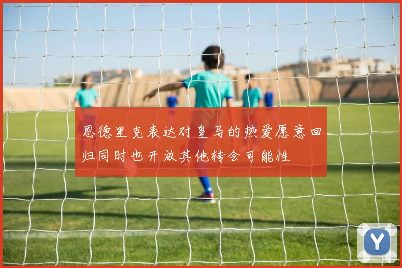 恩德里克表达对皇马的热爱愿意回归同时也开放其他转会可能性