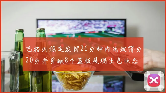 巴格利稳定发挥26分钟内高效得分20分并贡献8个篮板展现出色状态