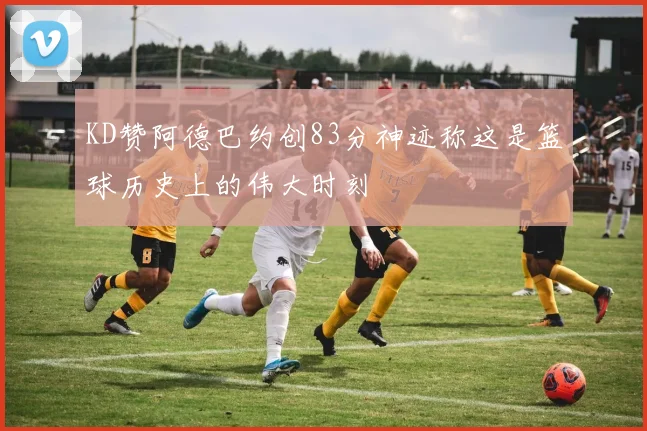 KD赞阿德巴约创83分神迹称这是篮球历史上的伟大时刻