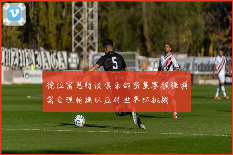 德拉富恩特谈俱乐部密集赛程强调需合理轮换以应对世界杯挑战