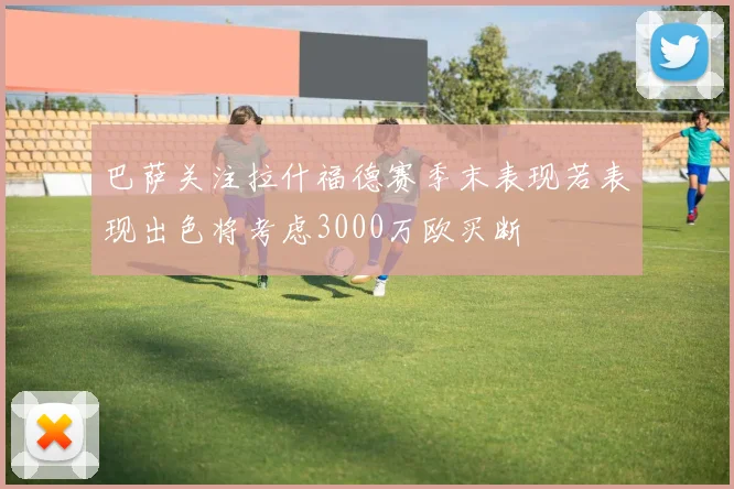 巴萨关注拉什福德赛季末表现若表现出色将考虑3000万欧买断
