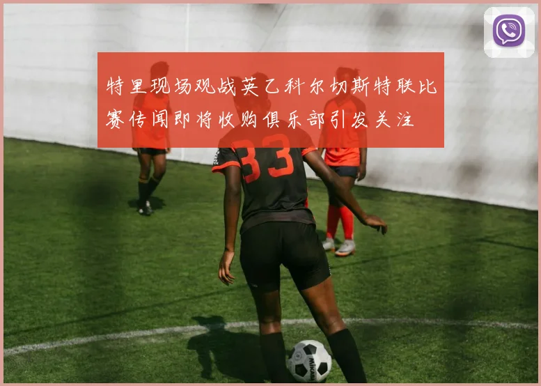 特里现场观战英乙科尔切斯特联比赛传闻即将收购俱乐部引发关注