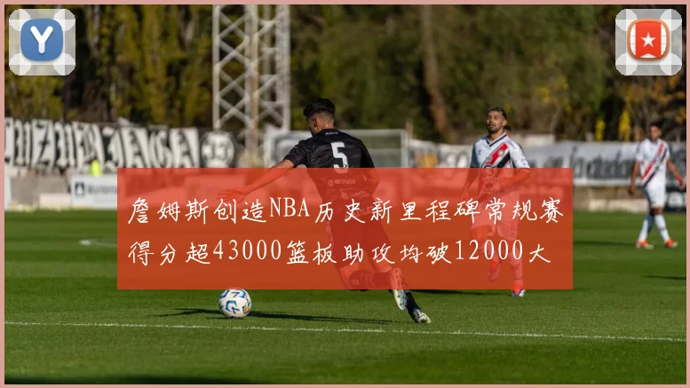 詹姆斯创造NBA历史新里程碑常规赛得分超43000篮板助攻均破12000大关